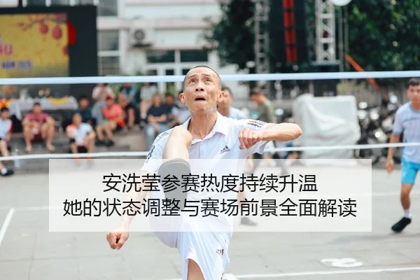 安洗莹参赛热度持续升温 她的状态调整与赛场前景全面解读